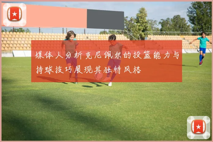 媒体人分析克尼佩尔的投篮能力与持球技巧展现其独特风格