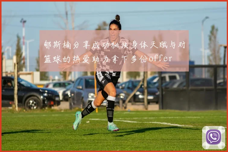郇斯楠分享成功秘诀身体天赋与对篮球的热爱助力拿下多份offer