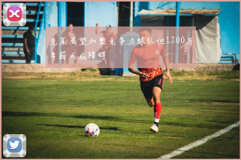 克莱渴望加盟竞争力球队但1700万年薪或成障碍