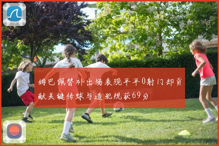 姆巴佩替补出场表现平平0射门却贡献关键传球与造犯规获69分