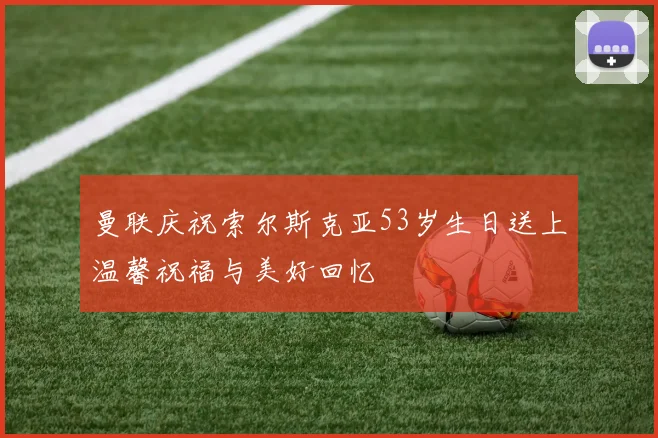 曼联庆祝索尔斯克亚53岁生日送上温馨祝福与美好回忆