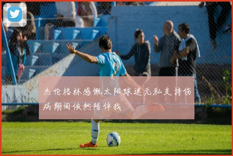 杰伦格林感慨太阳球迷无私支持伤病期间依然陪伴我