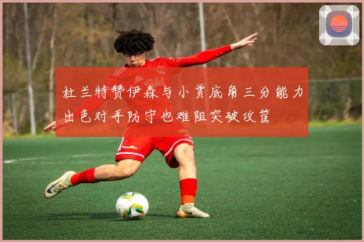 杜兰特赞伊森与小贾底角三分能力出色对手防守也难阻突破攻筐