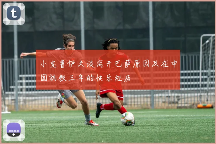 小克鲁伊夫谈离开巴萨原因及在中国执教三年的快乐经历