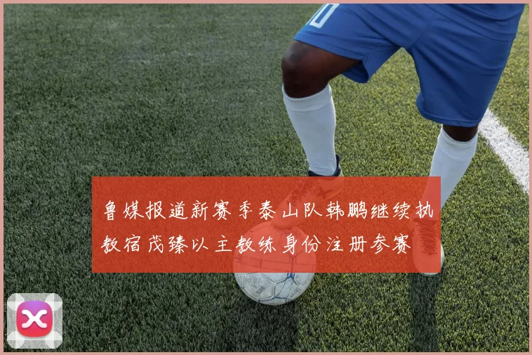 鲁媒报道新赛季泰山队韩鹏继续执教宿茂臻以主教练身份注册参赛