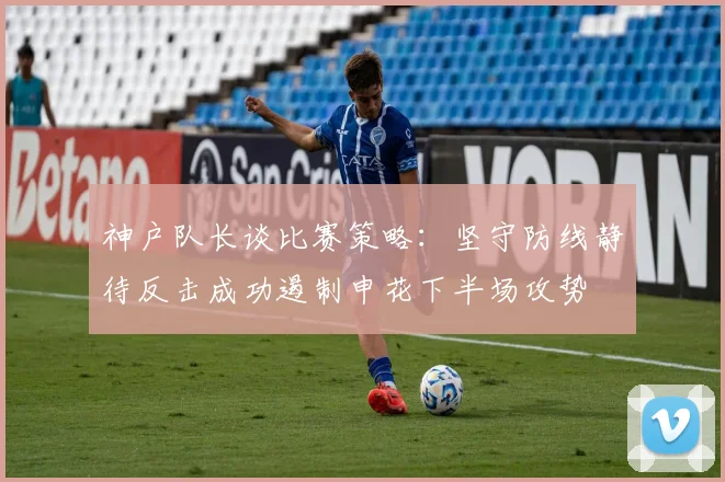 神户队长谈比赛策略：坚守防线静待反击成功遏制申花下半场攻势