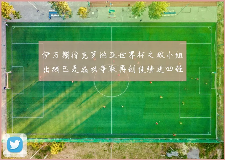 伊万期待克罗地亚世界杯之旅小组出线已是成功争取再创佳绩进四强