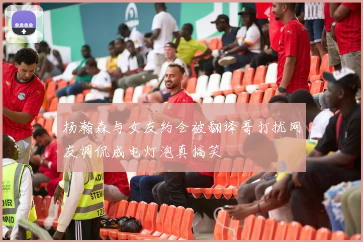 杨瀚森与女友约会被翻译哥打扰网友调侃成电灯泡真搞笑