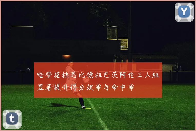 哈登搭档恩比德祖巴茨阿伦三人组显著提升得分效率与命中率