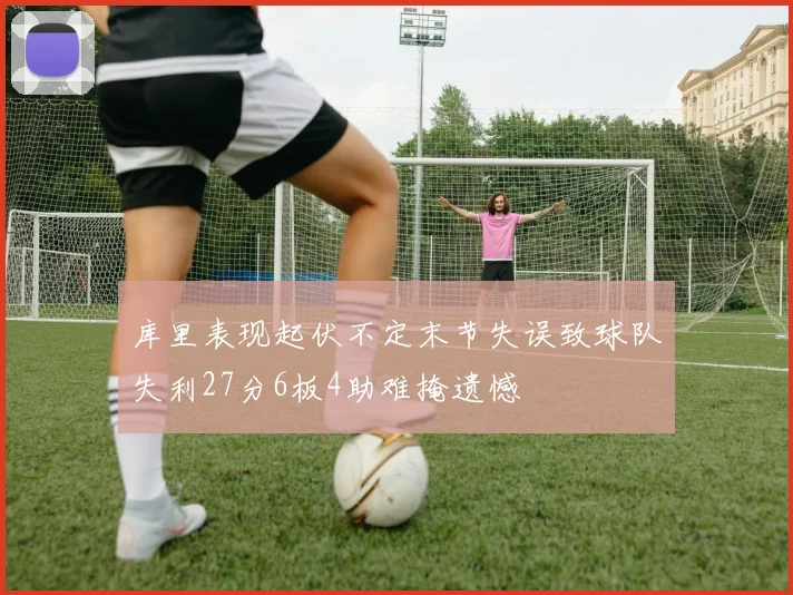 库里表现起伏不定末节失误致球队失利27分6板4助难掩遗憾