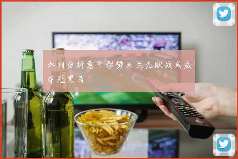 加利分析意甲形势米兰无欧战或成夺冠黑马