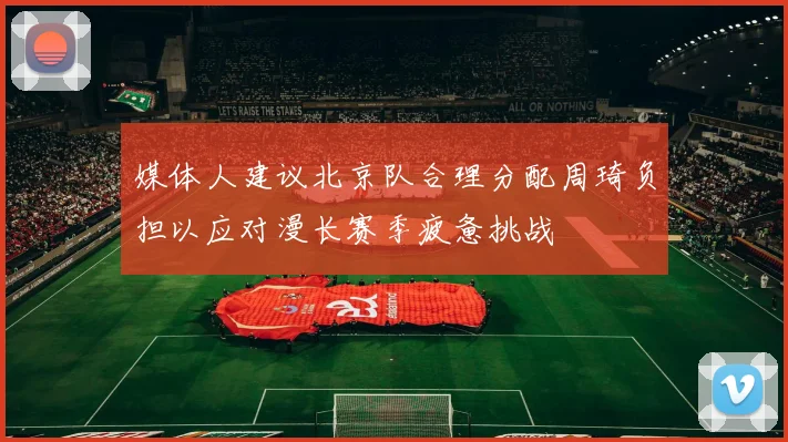 媒体人建议北京队合理分配周琦负担以应对漫长赛季疲惫挑战