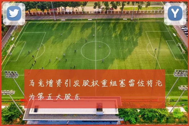 马竞增资引发股权重组塞雷佐将沦为第五大股东