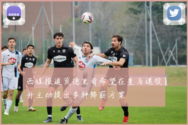 西媒报道莫德里奇希望在皇马退役并主动提出多种降薪方案
