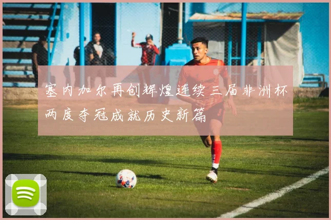 塞内加尔再创辉煌连续三届非洲杯两度夺冠成就历史新篇