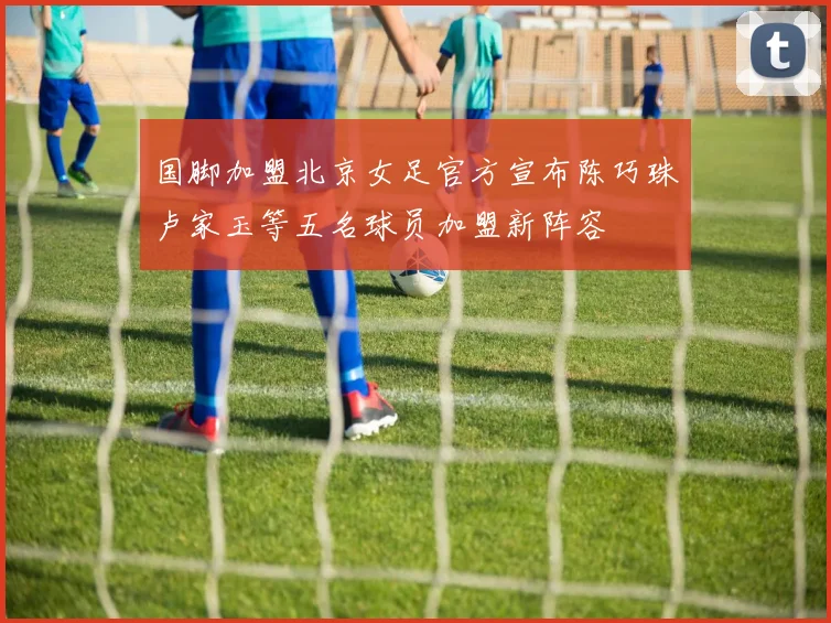 国脚加盟北京女足官方宣布陈巧珠卢家玉等五名球员加盟新阵容