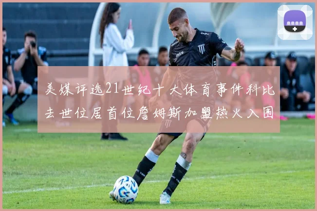 美媒评选21世纪十大体育事件科比去世位居首位詹姆斯加盟热火入围
