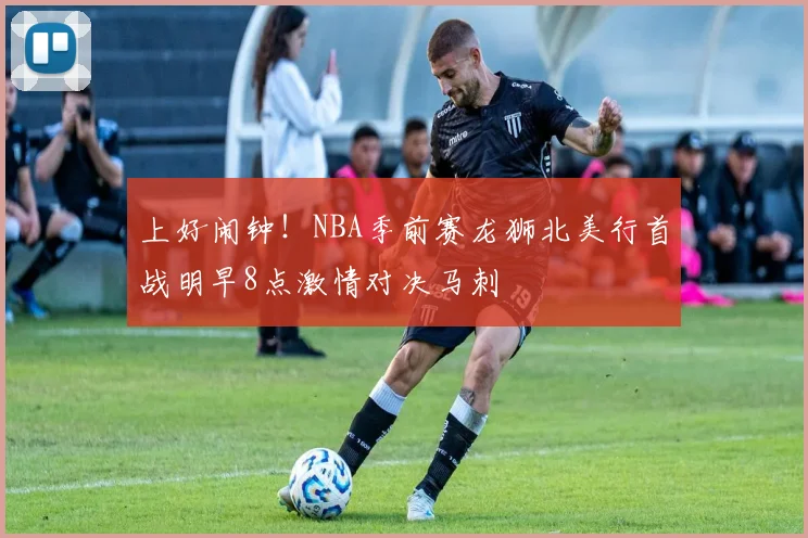 上好闹钟！NBA季前赛龙狮北美行首战明早8点激情对决马刺