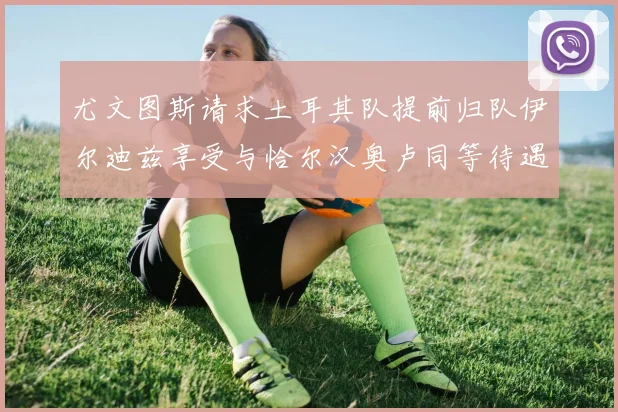 尤文图斯请求土耳其队提前归队伊尔迪兹享受与恰尔汉奥卢同等待遇