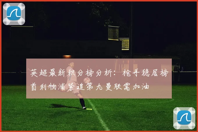 英超最新积分榜分析：枪手稳居榜首利物浦紧追第九曼联需加油