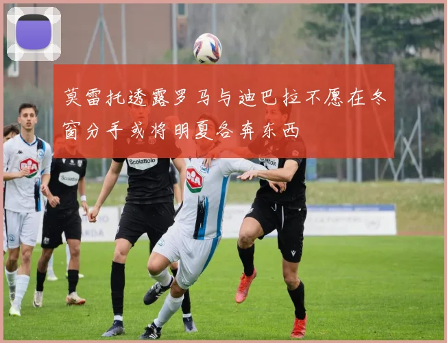 莫雷托透露罗马与迪巴拉不愿在冬窗分手或将明夏各奔东西