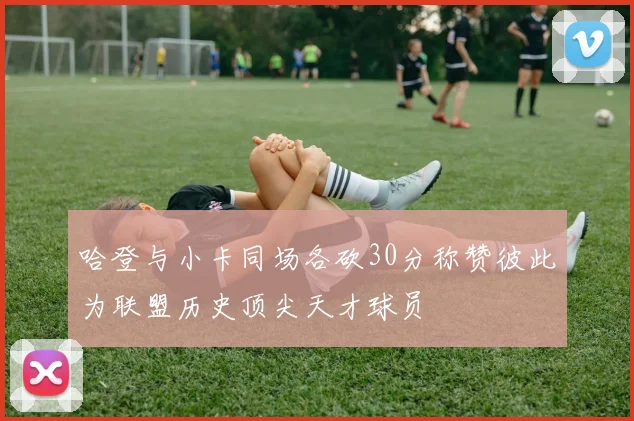 哈登与小卡同场各砍30分称赞彼此为联盟历史顶尖天才球员