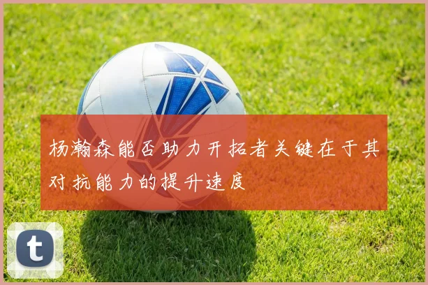 杨瀚森能否助力开拓者关键在于其对抗能力的提升速度