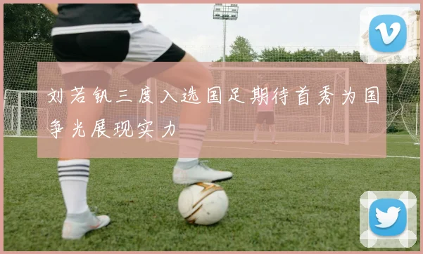 刘若钒三度入选国足期待首秀为国争光展现实力