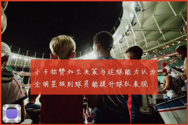 小卡称赞加兰决策与运球能力认为全明星级别球员能提升球队表现