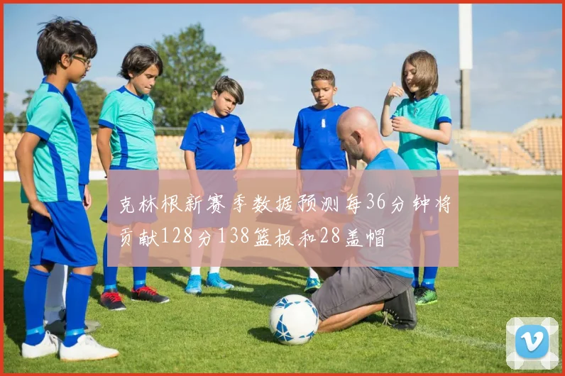 克林根新赛季数据预测每36分钟将贡献128分138篮板和28盖帽