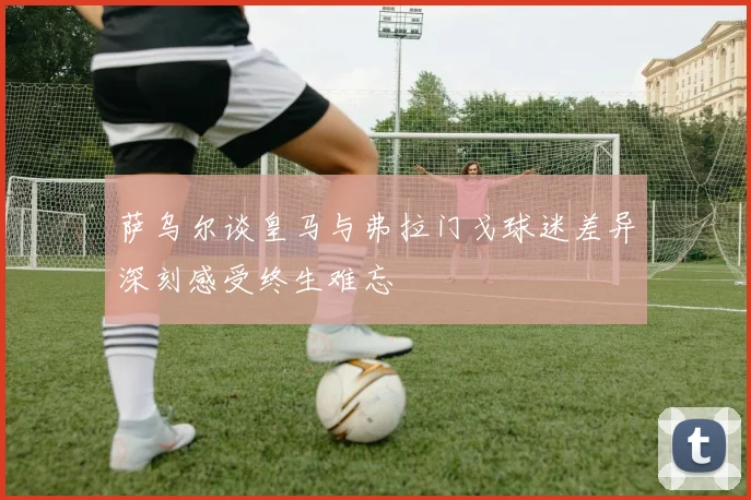 萨乌尔谈皇马与弗拉门戈球迷差异深刻感受终生难忘
