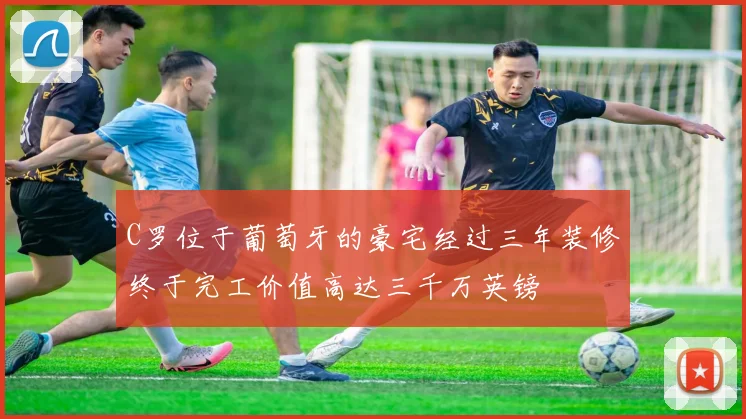 C罗位于葡萄牙的豪宅经过三年装修终于完工价值高达三千万英镑