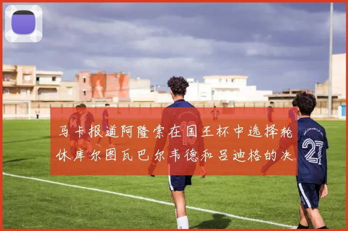 马卡报道阿隆索在国王杯中选择轮休库尔图瓦巴尔韦德和吕迪格的决定