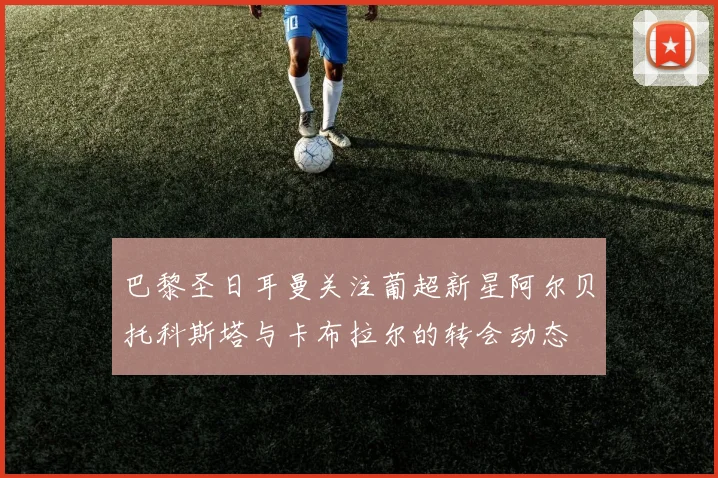 巴黎圣日耳曼关注葡超新星阿尔贝托科斯塔与卡布拉尔的转会动态