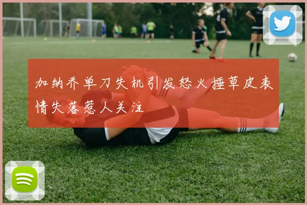 加纳乔单刀失机引发怒火捶草皮表情失落惹人关注