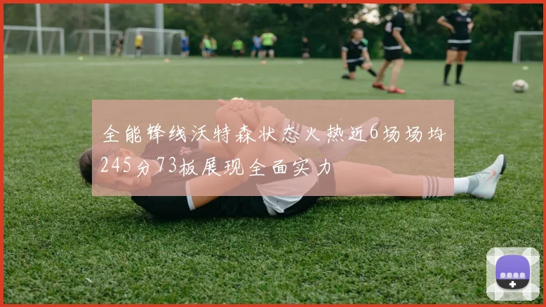 全能锋线沃特森状态火热近6场场均245分73板展现全面实力