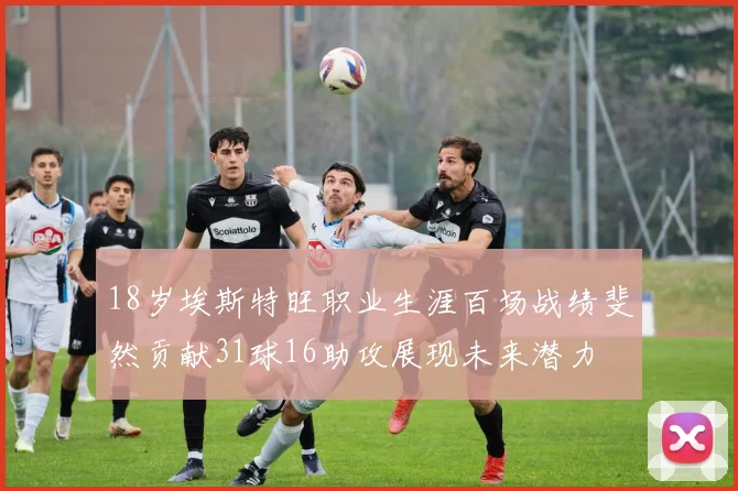 18岁埃斯特旺职业生涯百场战绩斐然贡献31球16助攻展现未来潜力