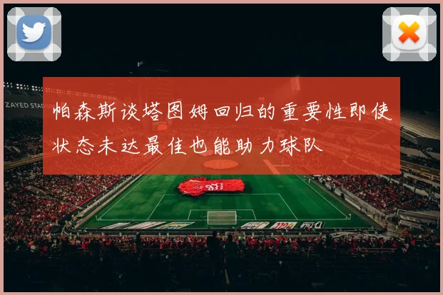 帕森斯谈塔图姆回归的重要性即使状态未达最佳也能助力球队